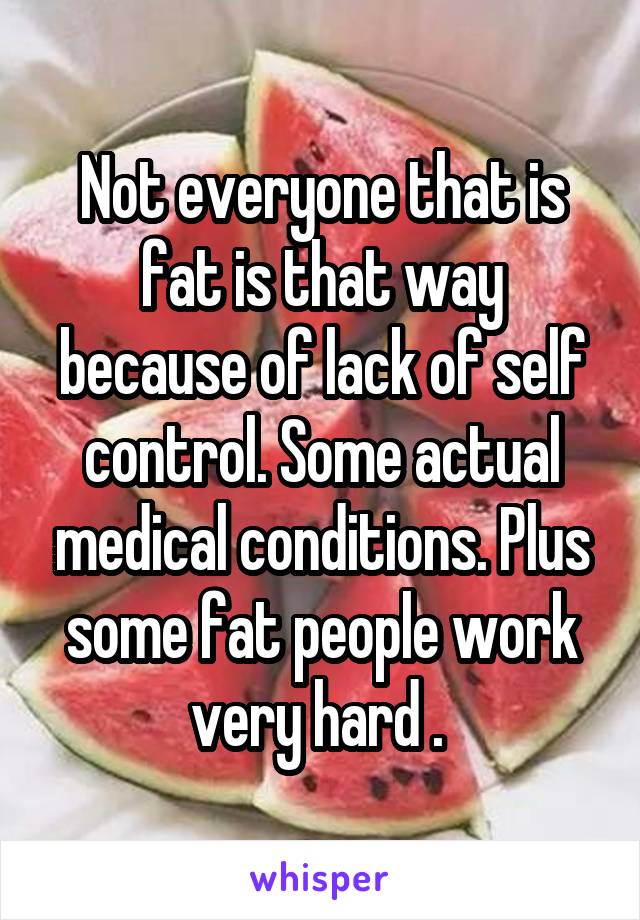 Not everyone that is fat is that way because of lack of self control. Some actual medical conditions. Plus some fat people work very hard . 