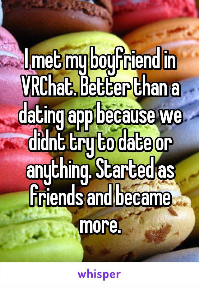 I met my boyfriend in VRChat. Better than a dating app because we didnt try to date or anything. Started as friends and became more.