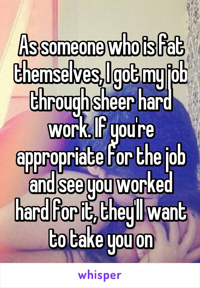 As someone who is fat themselves, I got my job through sheer hard work. If you're appropriate for the job and see you worked hard for it, they'll want to take you on