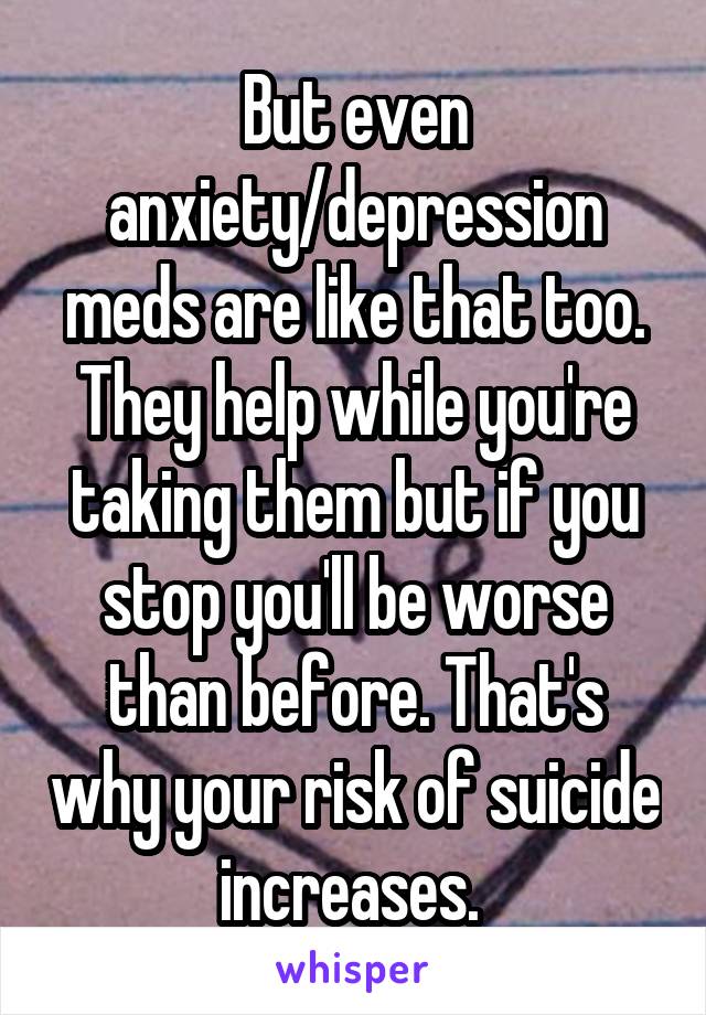 But even anxiety/depression meds are like that too. They help while you're taking them but if you stop you'll be worse than before. That's why your risk of suicide increases. 