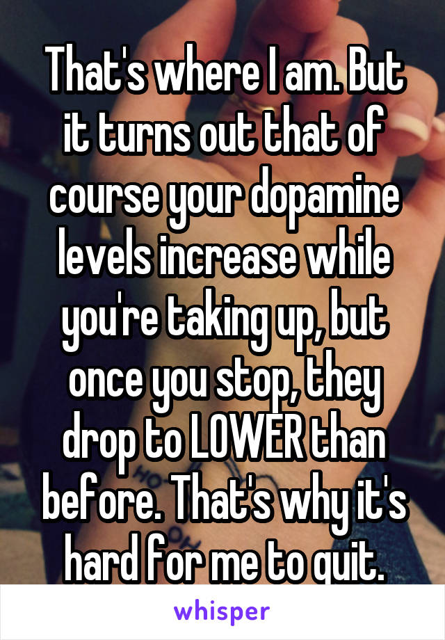 That's where I am. But it turns out that of course your dopamine levels increase while you're taking up, but once you stop, they drop to LOWER than before. That's why it's hard for me to quit.