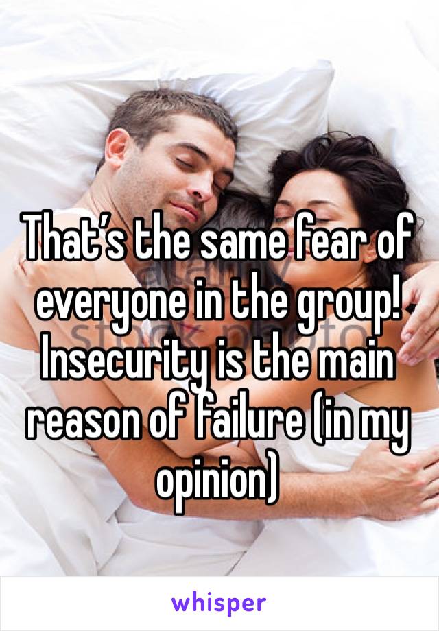 That’s the same fear of everyone in the group! Insecurity is the main reason of failure (in my opinion)