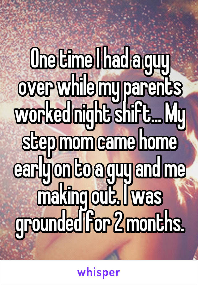 One time I had a guy over while my parents worked night shift... My step mom came home early on to a guy and me making out. I was grounded for 2 months.
