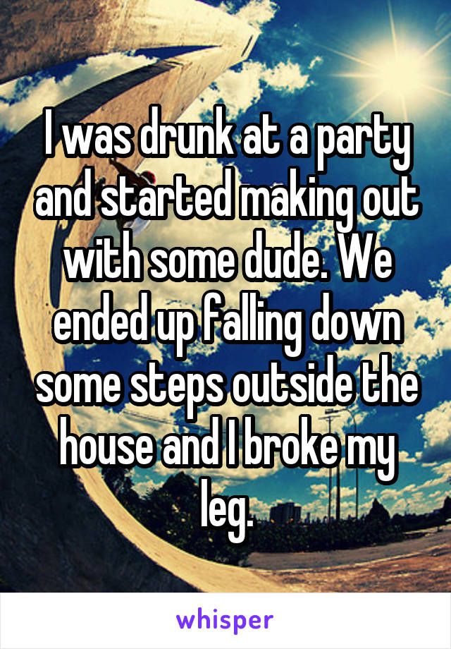 I was drunk at a party and started making out with some dude. We ended up falling down some steps outside the house and I broke my leg.