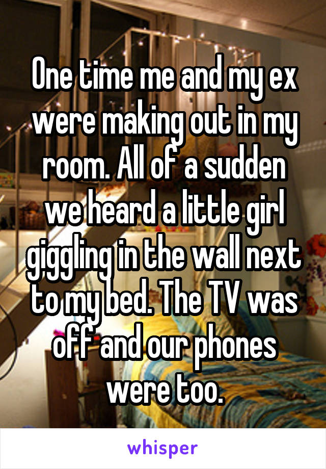 One time me and my ex were making out in my room. All of a sudden we heard a little girl giggling in the wall next to my bed. The TV was off and our phones were too.