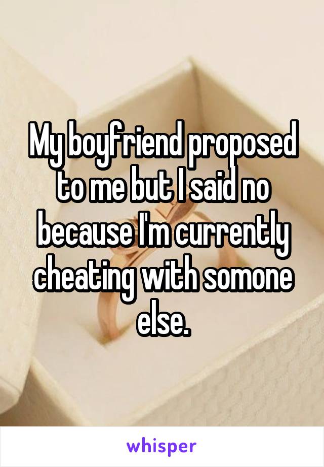 My boyfriend proposed to me but I said no because I'm currently cheating with somone else.