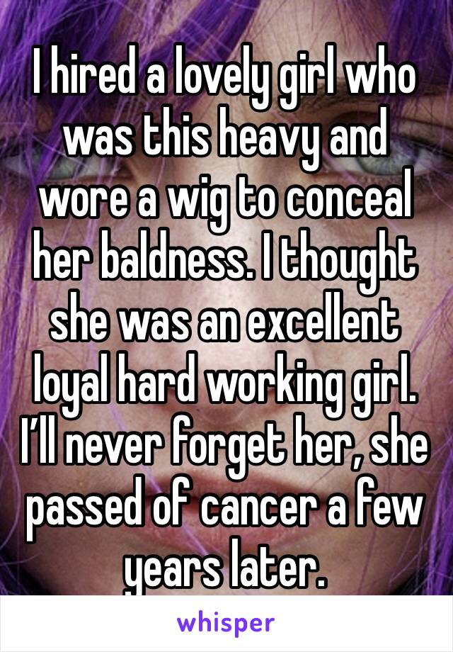 I hired a lovely girl who was this heavy and wore a wig to conceal her baldness. I thought she was an excellent loyal hard working girl. I’ll never forget her, she passed of cancer a few years later. 