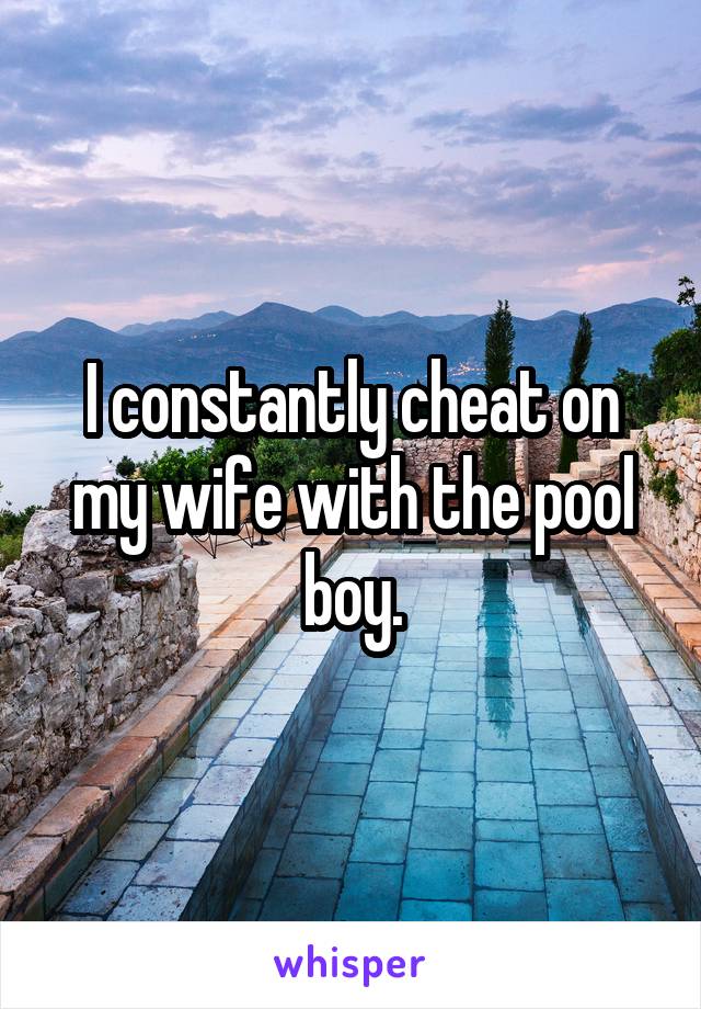 I constantly cheat on my wife with the pool boy.