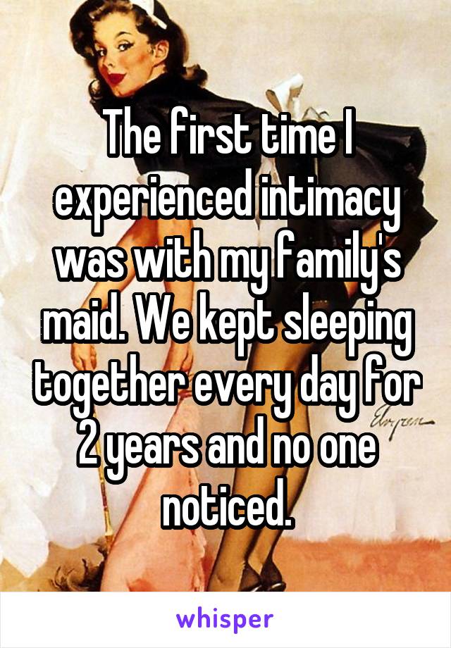 The first time I experienced intimacy was with my family's maid. We kept sleeping together every day for 2 years and no one noticed.