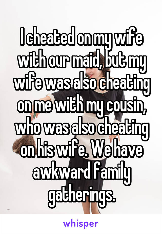 I cheated on my wife with our maid, but my wife was also cheating on me with my cousin, who was also cheating on his wife. We have awkward family gatherings.