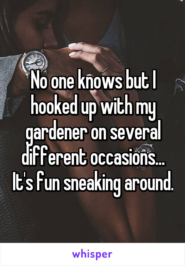 No one knows but I hooked up with my gardener on several different occasions... It's fun sneaking around.