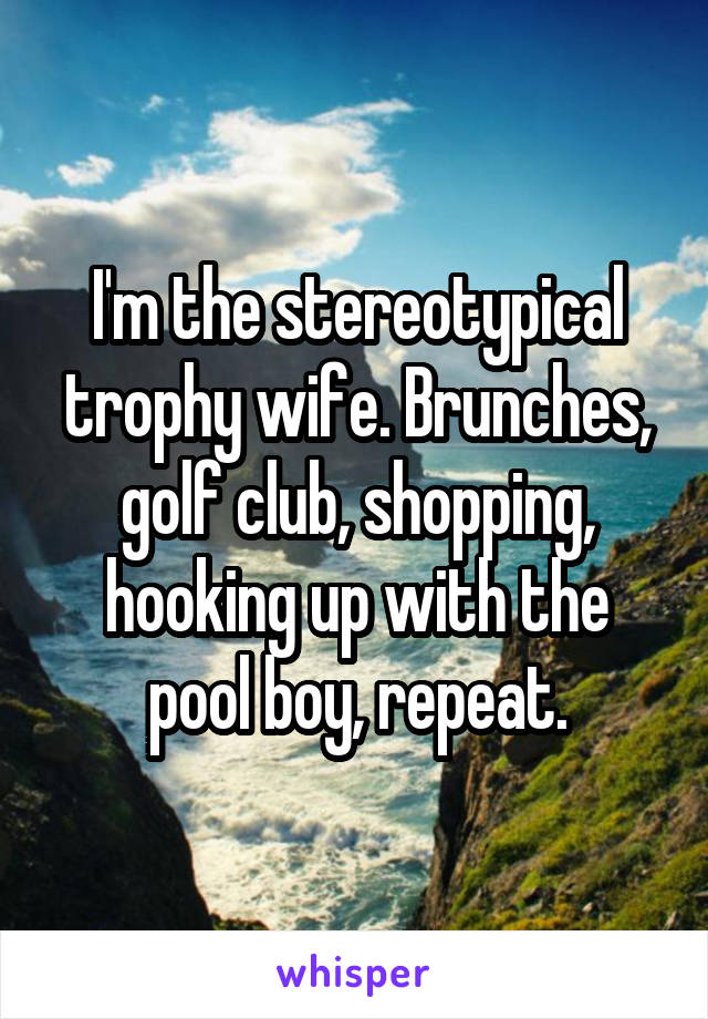 I'm the stereotypical trophy wife. Brunches, golf club, shopping, hooking up with the pool boy, repeat.