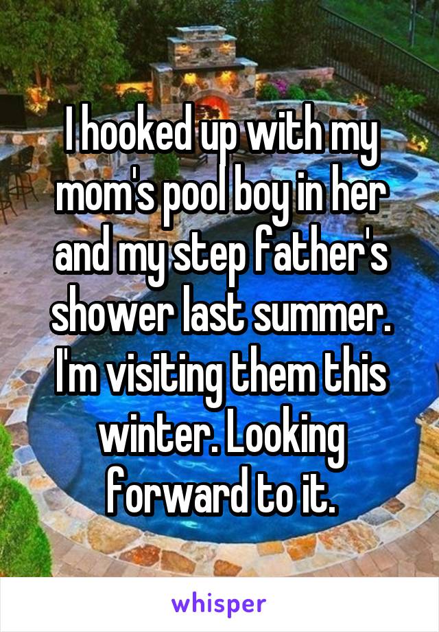 I hooked up with my mom's pool boy in her and my step father's shower last summer. I'm visiting them this winter. Looking forward to it.