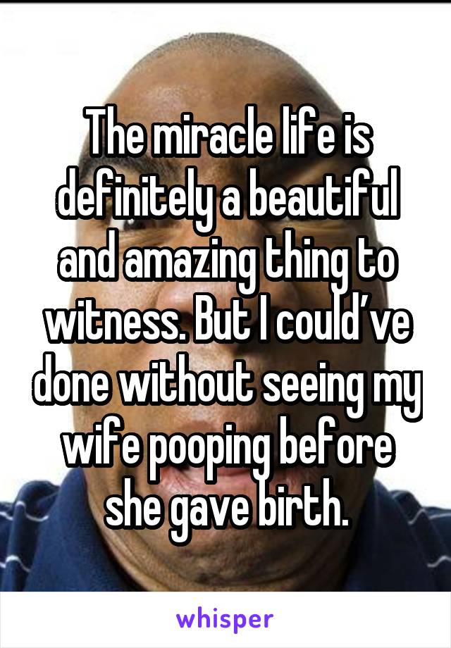 The miracle life is definitely a beautiful and amazing thing to witness. But I could’ve done without seeing my wife pooping before she gave birth.