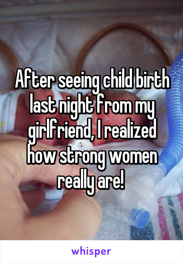 After seeing child birth last night from my girlfriend, I realized how strong women really are! 
