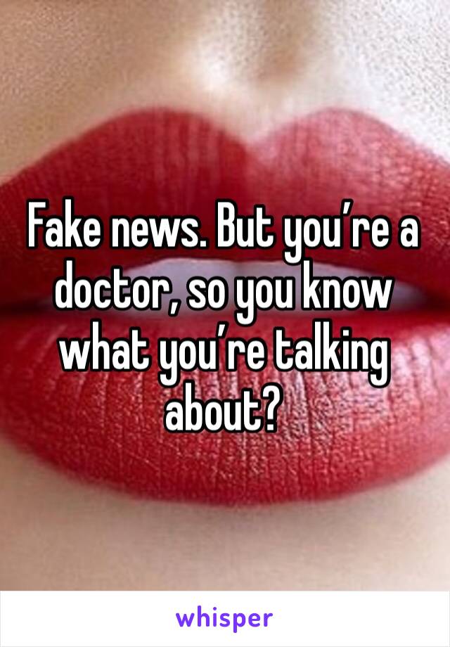 Fake news. But you’re a doctor, so you know what you’re talking about? 