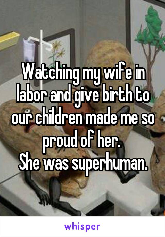 Watching my wife in labor and give birth to our children made me so proud of her. 
She was superhuman.