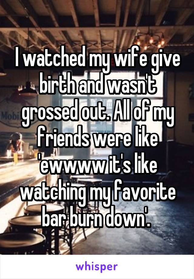 I watched my wife give birth and wasn't grossed out. All of my friends were like 'ewwww it's like watching my favorite bar burn down'. 