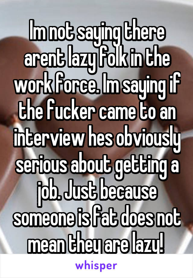 Im not saying there arent lazy folk in the work force. Im saying if the fucker came to an interview hes obviously serious about getting a job. Just because someone is fat does not mean they are lazy! 