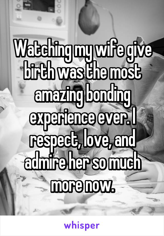 Watching my wife give birth was the most amazing bonding experience ever. I respect, love, and admire her so much more now.