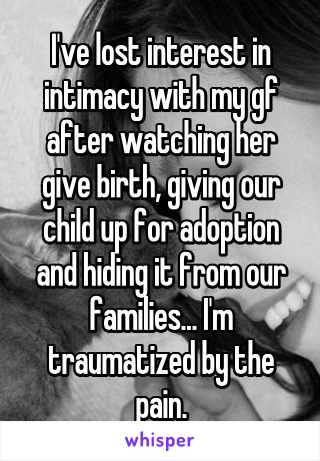 I've lost interest in intimacy with my gf after watching her give birth, giving our child up for adoption and hiding it from our families... I'm traumatized by the pain.
