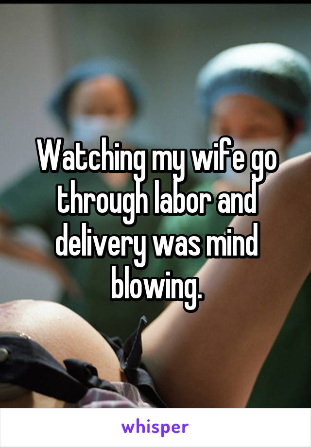 Watching my wife go through labor and delivery was mind blowing.
