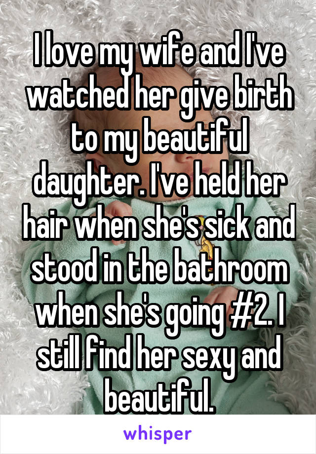 I love my wife and I've watched her give birth to my beautiful daughter. I've held her hair when she's sick and stood in the bathroom when she's going #2. I still find her sexy and beautiful.