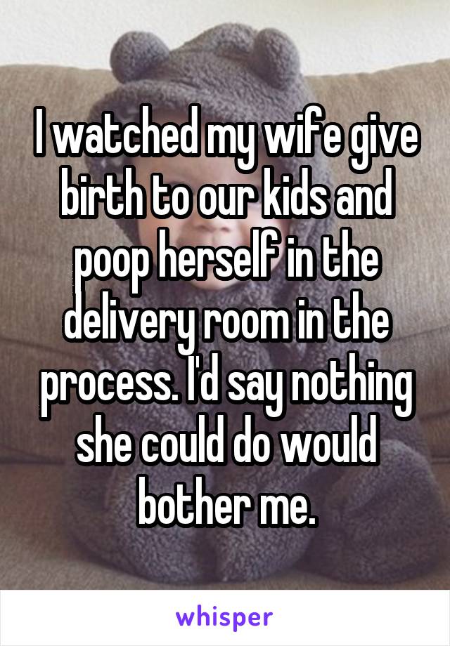I watched my wife give birth to our kids and poop herself in the delivery room in the process. I'd say nothing she could do would bother me.