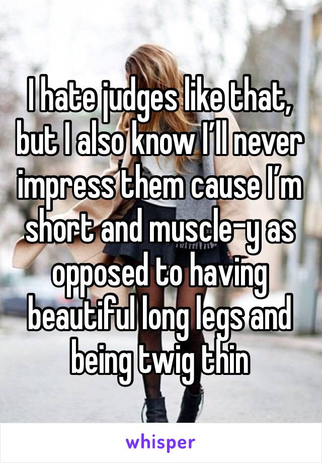 I hate judges like that, but I also know I’ll never impress them cause I’m short and muscle-y as opposed to having beautiful long legs and being twig thin