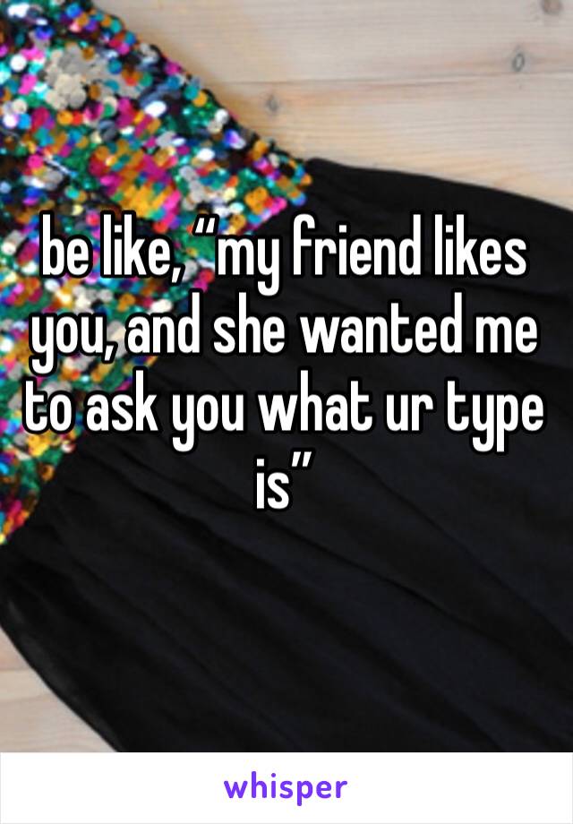 be like, “my friend likes you, and she wanted me to ask you what ur type is”
