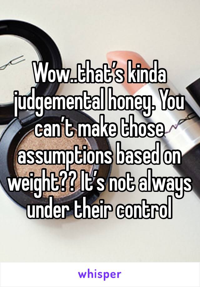Wow..that’s kinda judgemental honey. You can’t make those assumptions based on weight?? It’s not always under their control