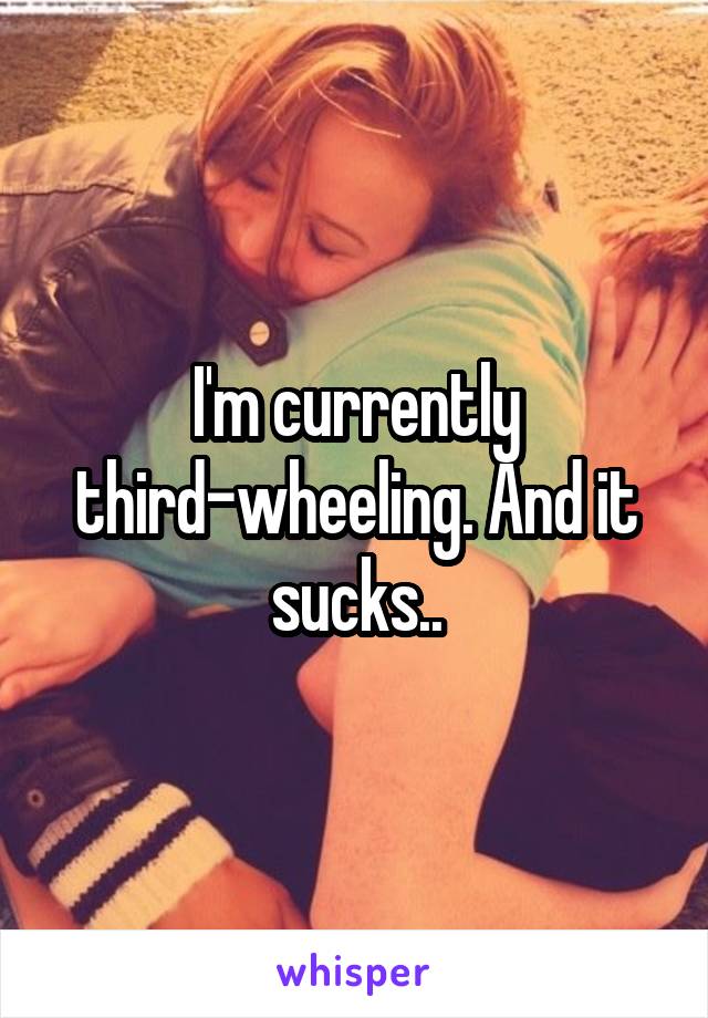 I'm currently third-wheeling. And it sucks..