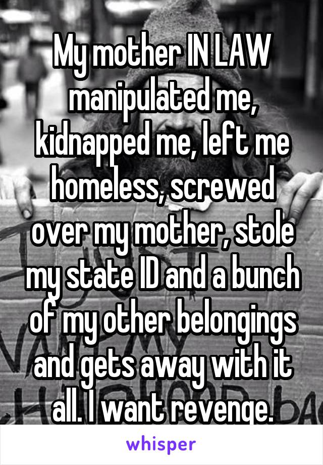 My mother IN LAW manipulated me, kidnapped me, left me homeless, screwed over my mother, stole my state ID and a bunch of my other belongings and gets away with it all. I want revenge.