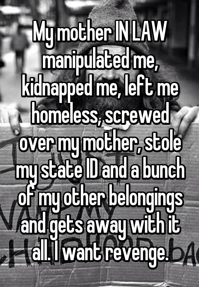 My mother IN LAW manipulated me, kidnapped me, left me homeless, screwed over my mother, stole my state ID and a bunch of my other belongings and gets away with it all. I want revenge.