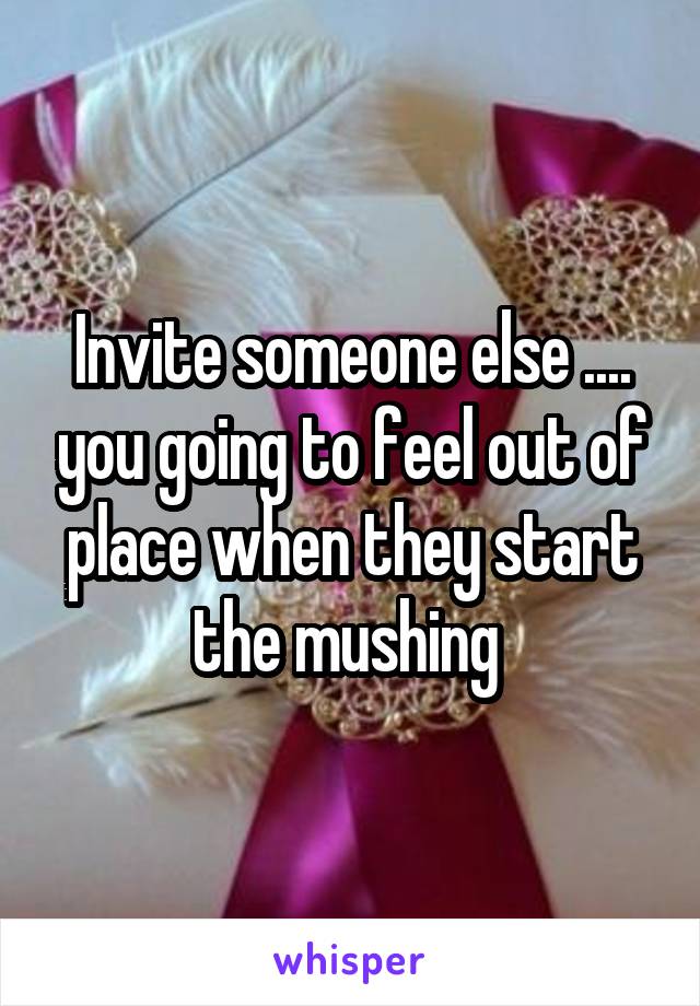 Invite someone else .... you going to feel out of place when they start the mushing 