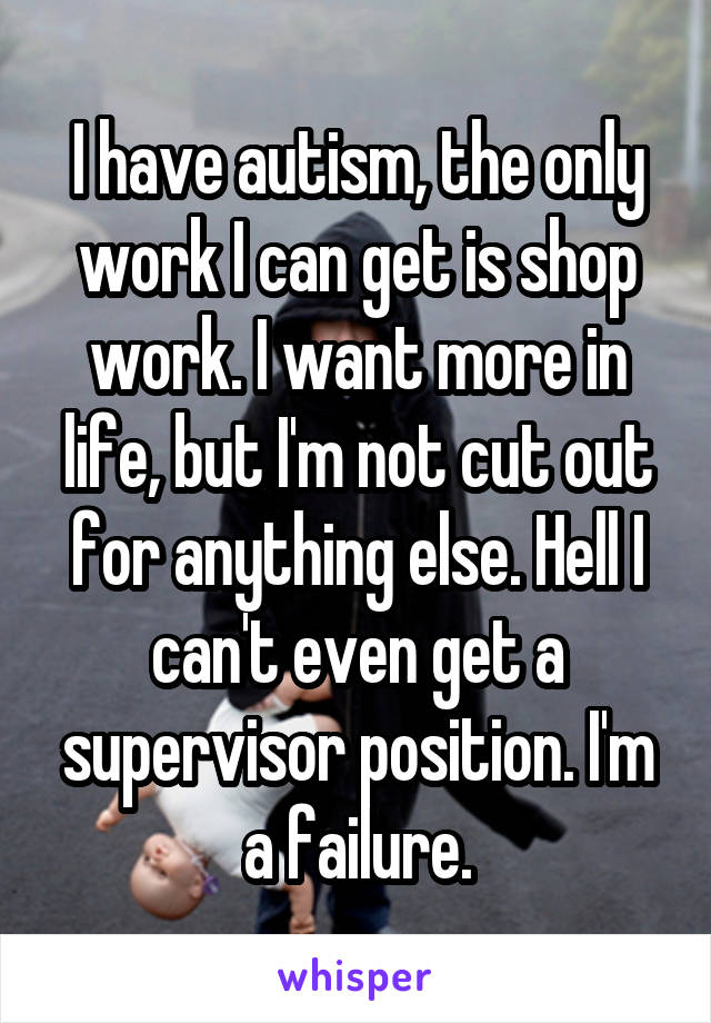 I have autism, the only work I can get is shop work. I want more in life, but I'm not cut out for anything else. Hell I can't even get a supervisor position. I'm a failure.