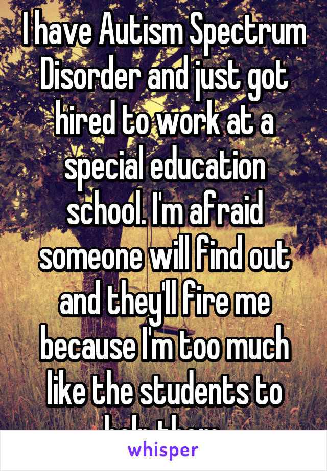 I have Autism Spectrum Disorder and just got hired to work at a special education school. I'm afraid someone will find out and they'll fire me because I'm too much like the students to help them.