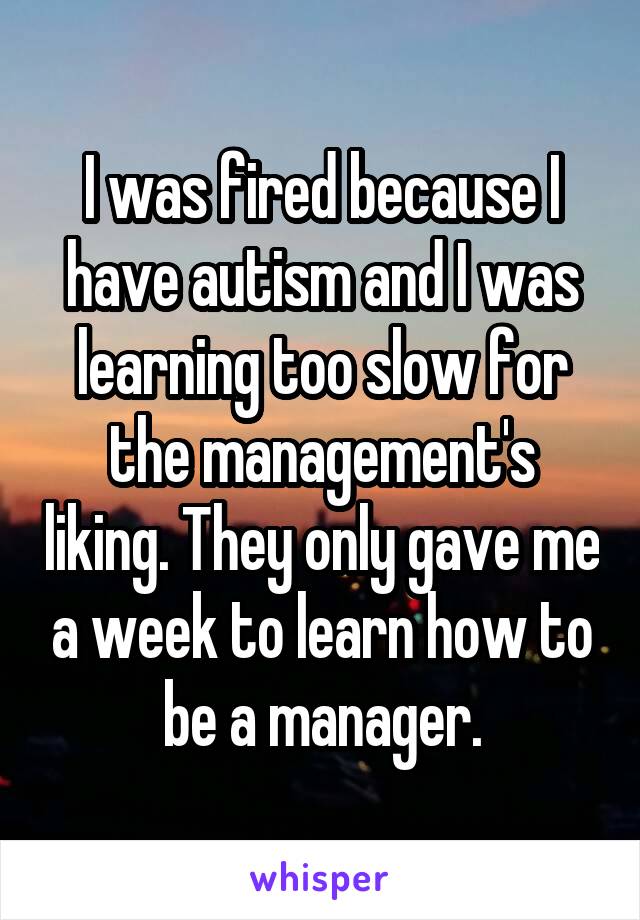 I was fired because I have autism and I was learning too slow for the management's liking. They only gave me a week to learn how to be a manager.