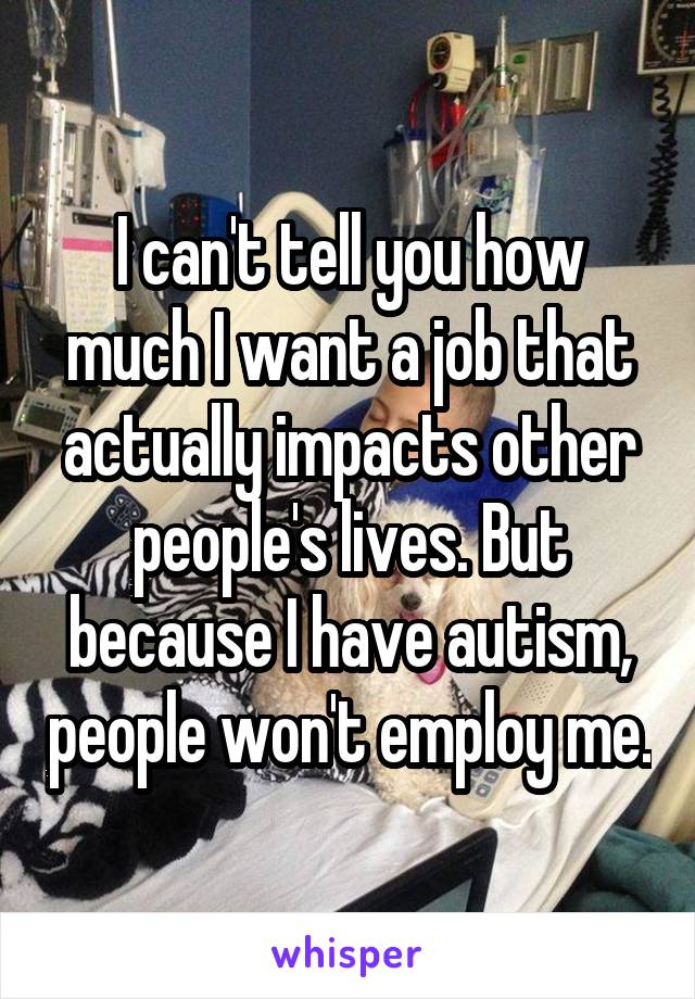 I can't tell you how much I want a job that actually impacts other people's lives. But because I have autism, people won't employ me.