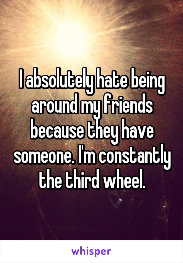 I absolutely hate being around my friends because they have someone. I'm constantly the third wheel.