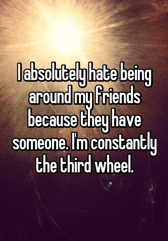 I absolutely hate being around my friends because they have someone. I'm constantly the third wheel.