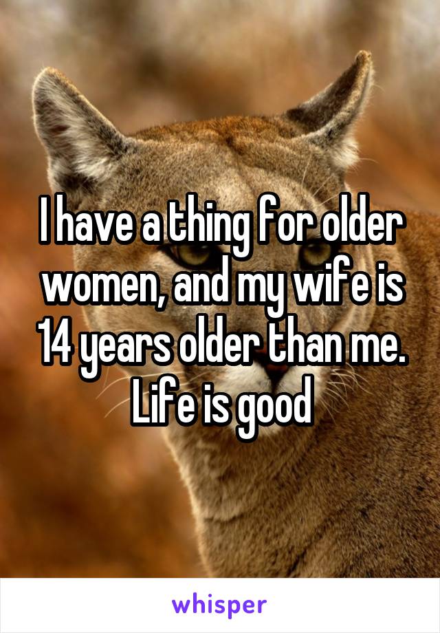 I have a thing for older women, and my wife is 14 years older than me. Life is good