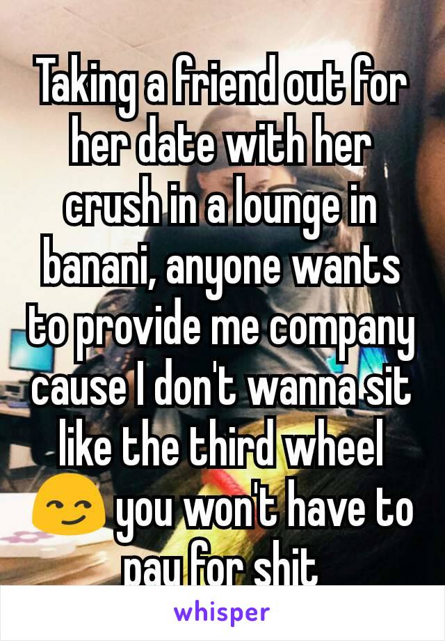 Taking a friend out for her date with her crush in a lounge in banani, anyone wants to provide me company cause I don't wanna sit like the third wheel 😏 you won't have to pay for shit