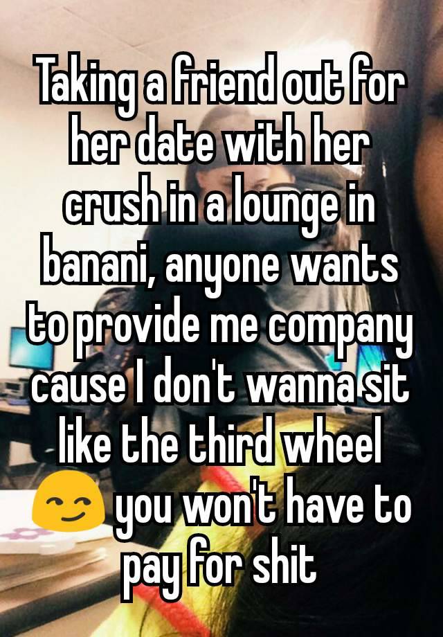 Taking a friend out for her date with her crush in a lounge in banani, anyone wants to provide me company cause I don't wanna sit like the third wheel 😏 you won't have to pay for shit