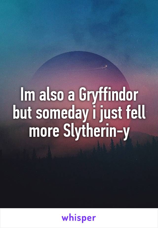 Im also a Gryffindor but someday i just fell more Slytherin-y