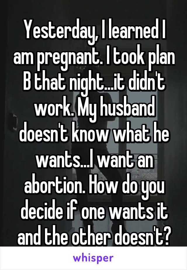 Yesterday, I learned I am pregnant. I took plan B that night...it didn't work. My husband doesn't know what he wants...I want an abortion. How do you decide if one wants it and the other doesn't?
