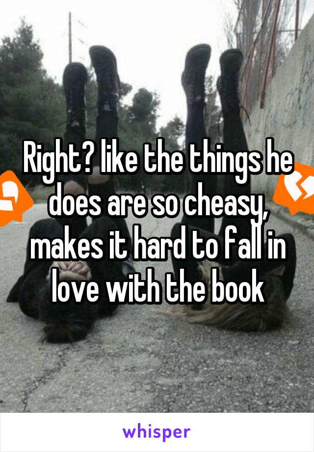 Right? like the things he does are so cheasy, makes it hard to fall in love with the book