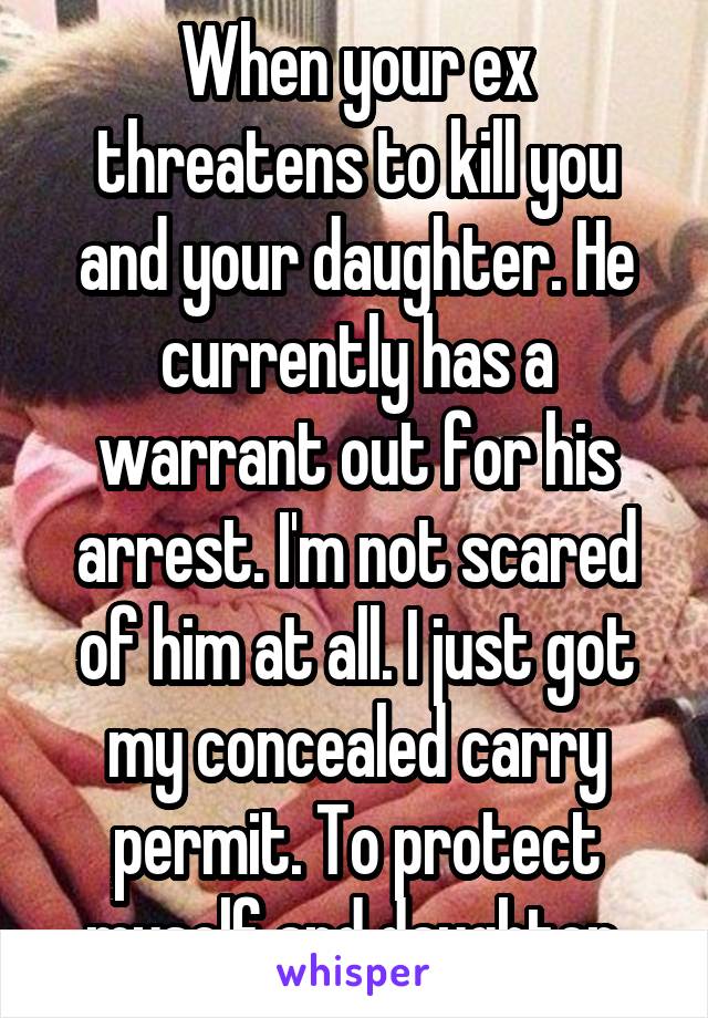 When your ex threatens to kill you and your daughter. He currently has a warrant out for his arrest. I'm not scared of him at all. I just got my concealed carry permit. To protect myself and daughter.