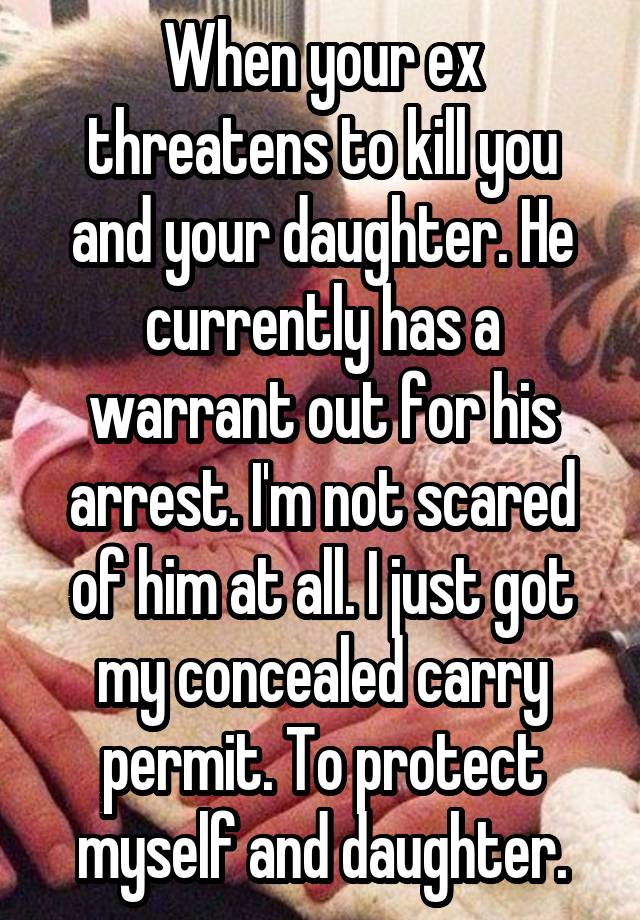 When your ex threatens to kill you and your daughter. He currently has a warrant out for his arrest. I'm not scared of him at all. I just got my concealed carry permit. To protect myself and daughter.