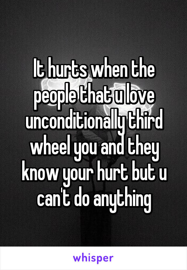 It hurts when the people that u love unconditionally third wheel you and they know your hurt but u can't do anything